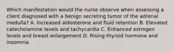 Which manifestation would the nurse observe when assessing a client diagnosed with a benign secreting tumor of the adrenal medulla? A. Increased aldosterone and fluid retention B. Elevated catecholamine levels and tachycardia C. Enhanced estrogen levels and breast enlargement D. Rising thyroid hormone and insomnia