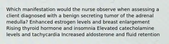 Which manifestation would the nurse observe when assessing a client diagnosed with a benign secreting tumor of the adrenal medulla? Enhanced estrogen levels and breast enlargement Rising thyroid hormone and insomnia Elevated catecholamine levels and tachycardia Increased aldosterone and fluid retention