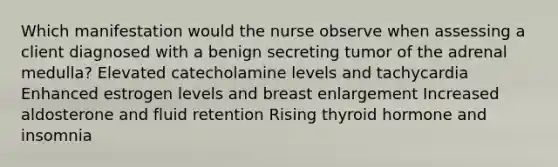 Which manifestation would the nurse observe when assessing a client diagnosed with a benign secreting tumor of the adrenal medulla? Elevated catecholamine levels and tachycardia Enhanced estrogen levels and breast enlargement Increased aldosterone and fluid retention Rising thyroid hormone and insomnia