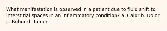 What manifestation is observed in a patient due to fluid shift to interstitial spaces in an inflammatory condition? a. Calor b. Dolor c. Rubor d. Tumor