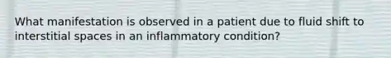 What manifestation is observed in a patient due to fluid shift to interstitial spaces in an inflammatory condition?