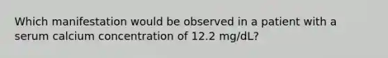 Which manifestation would be observed in a patient with a serum calcium concentration of 12.2 mg/dL?