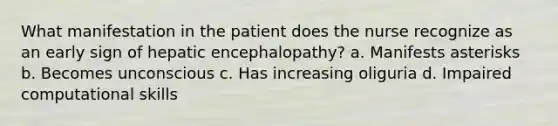 What manifestation in the patient does the nurse recognize as an early sign of hepatic encephalopathy? a. Manifests asterisks b. Becomes unconscious c. Has increasing oliguria d. Impaired computational skills