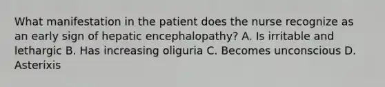 What manifestation in the patient does the nurse recognize as an early sign of hepatic encephalopathy? A. Is irritable and lethargic B. Has increasing oliguria C. Becomes unconscious D. Asterixis