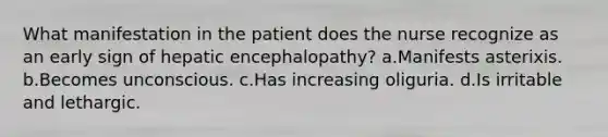 What manifestation in the patient does the nurse recognize as an early sign of hepatic encephalopathy? a.Manifests asterixis. b.Becomes unconscious. c.Has increasing oliguria. d.Is irritable and lethargic.