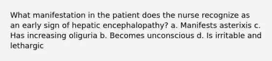 What manifestation in the patient does the nurse recognize as an early sign of hepatic encephalopathy? a. Manifests asterixis c. Has increasing oliguria b. Becomes unconscious d. Is irritable and lethargic