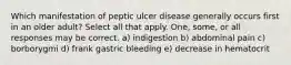 Which manifestation of peptic ulcer disease generally occurs first in an older adult? Select all that apply. One, some, or all responses may be correct. a) indigestion b) abdominal pain c) borborygmi d) frank gastric bleeding e) decrease in hematocrit