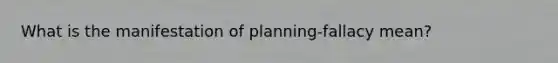 What is the manifestation of planning-fallacy mean?