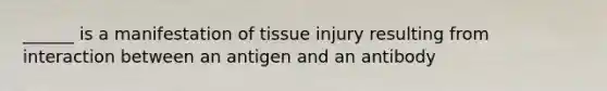 ______ is a manifestation of tissue injury resulting from interaction between an antigen and an antibody