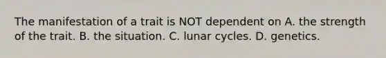 The manifestation of a trait is NOT dependent on A. the strength of the trait. B. the situation. C. lunar cycles. D. genetics. ​