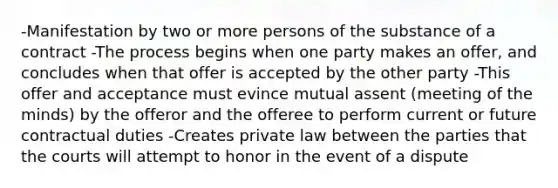 -Manifestation by two or more persons of the substance of a contract -The process begins when one party makes an offer, and concludes when that offer is accepted by the other party -This offer and acceptance must evince mutual assent (meeting of the minds) by the offeror and the offeree to perform current or future contractual duties -Creates private law between the parties that the courts will attempt to honor in the event of a dispute