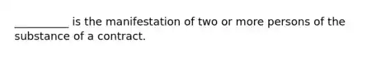 __________ is the manifestation of two or more persons of the substance of a contract.