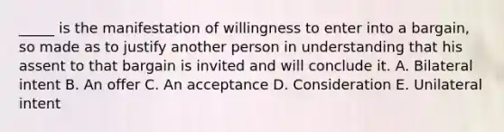 _____ is the manifestation of willingness to enter into a bargain, so made as to justify another person in understanding that his assent to that bargain is invited and will conclude it. A. Bilateral intent B. An offer C. An acceptance D. Consideration E. Unilateral intent