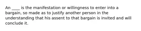 An ____ is the manifestation or willingness to enter into a bargain, so made as to justify another person in the understanding that his assent to that bargain is invited and will conclude it.