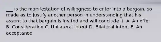 ___ is the manifestation of willingness to enter into a​ bargain, so made as to justify another person in understanding that his assent to that bargain is invited and will conclude it. A. An offer B. Consideration C. Unilateral intent D. Bilateral intent E. An acceptance