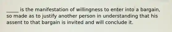 _____ is the manifestation of willingness to enter into a​ bargain, so made as to justify another person in understanding that his assent to that bargain is invited and will conclude it.