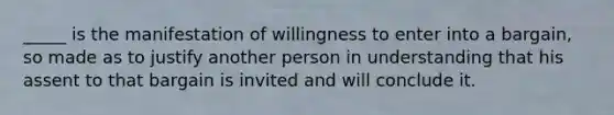 _____ is the manifestation of willingness to enter into a bargain, so made as to justify another person in understanding that his assent to that bargain is invited and will conclude it.