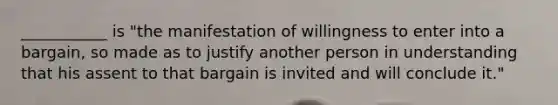 ___________ is "the manifestation of willingness to enter into a bargain, so made as to justify another person in understanding that his assent to that bargain is invited and will conclude it."