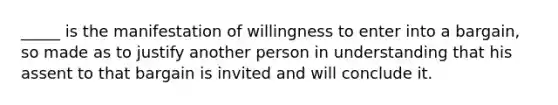 ​_____ is the manifestation of willingness to enter into a​ bargain, so made as to justify another person in understanding that his assent to that bargain is invited and will conclude it.