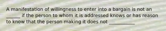 A manifestation of willingness to enter into a bargain is not an ______ if the person to whom it is addressed knows or has reason to know that the person making it does not ___________