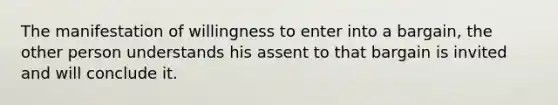 The manifestation of willingness to enter into a bargain, the other person understands his assent to that bargain is invited and will conclude it.