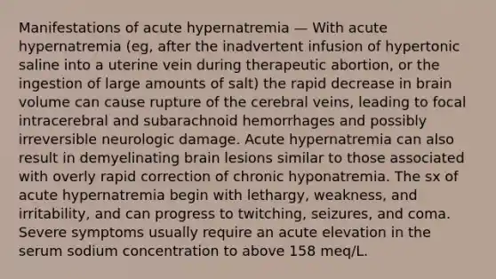 Manifestations of acute hypernatremia — With acute hypernatremia (eg, after the inadvertent infusion of hypertonic saline into a uterine vein during therapeutic abortion, or the ingestion of large amounts of salt) the rapid decrease in brain volume can cause rupture of the cerebral veins, leading to focal intracerebral and subarachnoid hemorrhages and possibly irreversible neurologic damage. Acute hypernatremia can also result in demyelinating brain lesions similar to those associated with overly rapid correction of chronic hyponatremia. The sx of acute hypernatremia begin with lethargy, weakness, and irritability, and can progress to twitching, seizures, and coma. Severe symptoms usually require an acute elevation in the serum sodium concentration to above 158 meq/L.