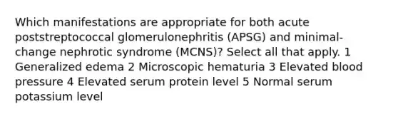 Which manifestations are appropriate for both acute poststreptococcal glomerulonephritis (APSG) and minimal-change nephrotic syndrome (MCNS)? Select all that apply. 1 Generalized edema 2 Microscopic hematuria 3 Elevated <a href='https://www.questionai.com/knowledge/kD0HacyPBr-blood-pressure' class='anchor-knowledge'>blood pressure</a> 4 Elevated serum protein level 5 Normal serum potassium level