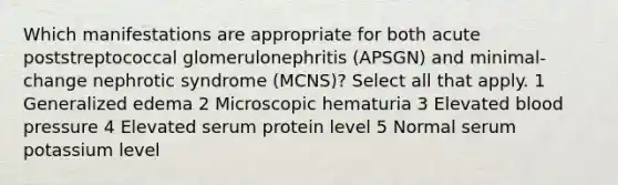 Which manifestations are appropriate for both acute poststreptococcal glomerulonephritis (APSGN) and minimal-change nephrotic syndrome (MCNS)? Select all that apply. 1 Generalized edema 2 Microscopic hematuria 3 Elevated <a href='https://www.questionai.com/knowledge/kD0HacyPBr-blood-pressure' class='anchor-knowledge'>blood pressure</a> 4 Elevated serum protein level 5 Normal serum potassium level