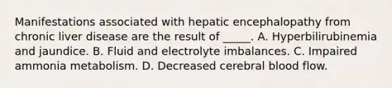 Manifestations associated with hepatic encephalopathy from chronic liver disease are the result of _____. A. Hyperbilirubinemia and jaundice. B. Fluid and electrolyte imbalances. C. Impaired ammonia metabolism. D. Decreased cerebral blood flow.