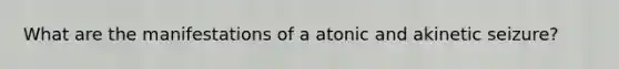 What are the manifestations of a atonic and akinetic seizure?