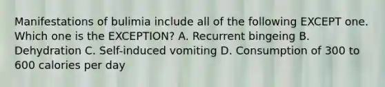 Manifestations of bulimia include all of the following EXCEPT one. Which one is the EXCEPTION? A. Recurrent bingeing B. Dehydration C. Self-induced vomiting D. Consumption of 300 to 600 calories per day