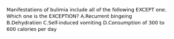 Manifestations of bulimia include all of the following EXCEPT one. Which one is the EXCEPTION? A.Recurrent bingeing B.Dehydration C.Self-induced vomiting D.Consumption of 300 to 600 calories per day