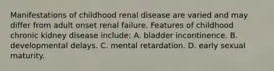 Manifestations of childhood renal disease are varied and may differ from adult onset renal failure. Features of childhood chronic kidney disease include: A. bladder incontinence. B. developmental delays. C. mental retardation. D. early sexual maturity.