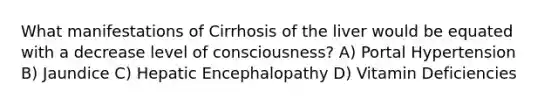 What manifestations of Cirrhosis of the liver would be equated with a decrease level of consciousness? A) Portal Hypertension B) Jaundice C) Hepatic Encephalopathy D) Vitamin Deficiencies