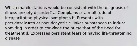 Which manifestations would be consistent with the diagnosis of illness anxiety disorder? a. Complains of a multitude of incapacitating physical symptoms b. Presents with pseudoseizures or pseudocyesis c. Takes substances to induce vomiting in order to convince the nurse that of the need for treatment d. Expresses persistent fears of having life-threatening disease