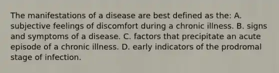 The manifestations of a disease are best defined as the: A. subjective feelings of discomfort during a chronic illness. B. signs and symptoms of a disease. C. factors that precipitate an acute episode of a chronic illness. D. early indicators of the prodromal stage of infection.