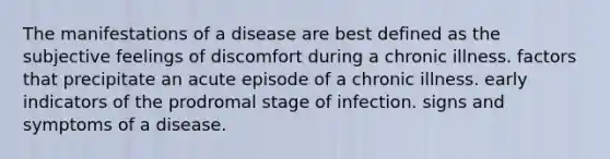 The manifestations of a disease are best defined as the subjective feelings of discomfort during a chronic illness. factors that precipitate an acute episode of a chronic illness. early indicators of the prodromal stage of infection. signs and symptoms of a disease.