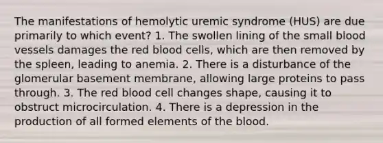 The manifestations of hemolytic uremic syndrome (HUS) are due primarily to which event? 1. The swollen lining of the small blood vessels damages the red blood cells, which are then removed by the spleen, leading to anemia. 2. There is a disturbance of the glomerular basement membrane, allowing large proteins to pass through. 3. The red blood cell changes shape, causing it to obstruct microcirculation. 4. There is a depression in the production of all formed elements of the blood.