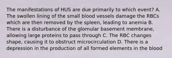 The manifestations of HUS are due primarily to which event? A. The swollen lining of the small blood vessels damage the RBCs which are then removed by the spleen, leading to anemia B. There is a disturbance of the glomular basement membrane, allowing large proteins to pass through C. The RBC changes shape, causing it to obstruct microcirculation D. There is a depression in the production of all formed elements in the blood