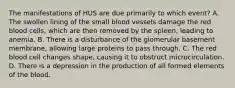 The manifestations of HUS are due primarily to which event? A. The swollen lining of the small blood vessels damage the red blood cells, which are then removed by the spleen, leading to anemia. B. There is a disturbance of the glomerular basement membrane, allowing large proteins to pass through. C. The red blood cell changes shape, causing it to obstruct microcirculation. D. There is a depression in the production of all formed elements of the blood.