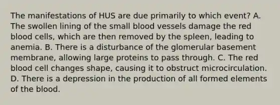 The manifestations of HUS are due primarily to which event? A. The swollen lining of the small blood vessels damage the red blood cells, which are then removed by the spleen, leading to anemia. B. There is a disturbance of the glomerular basement membrane, allowing large proteins to pass through. C. The red blood cell changes shape, causing it to obstruct microcirculation. D. There is a depression in the production of all formed elements of the blood.