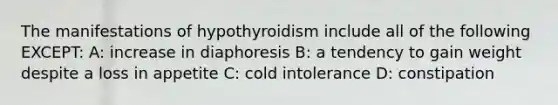 The manifestations of hypothyroidism include all of the following EXCEPT: A: increase in diaphoresis B: a tendency to gain weight despite a loss in appetite C: cold intolerance D: constipation