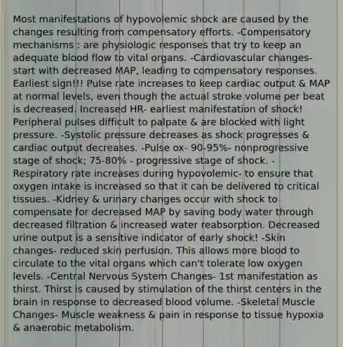 Most manifestations of hypovolemic shock are caused by the changes resulting from compensatory efforts. -Compensatory mechanisms : are physiologic responses that try to keep an adequate blood flow to vital organs. -Cardiovascular changes- start with decreased MAP, leading to compensatory responses. Earliest sign!!! Pulse rate increases to keep cardiac output & MAP at normal levels, even though the actual stroke volume per beat is decreased. Increased HR- earliest manifestation of shock! Peripheral pulses difficult to palpate & are blocked with light pressure. -Systolic pressure decreases as shock progresses & cardiac output decreases. -Pulse ox- 90-95%- nonprogressive stage of shock; 75-80% - progressive stage of shock. -Respiratory rate increases during hypovolemic- to ensure that oxygen intake is increased so that it can be delivered to critical tissues. -Kidney & urinary changes occur with shock to compensate for decreased MAP by saving body water through decreased filtration & increased water reabsorption. Decreased urine output is a sensitive indicator of early shock! -Skin changes- reduced skin perfusion. This allows more blood to circulate to the vital organs which can't tolerate low oxygen levels. -Central Nervous System Changes- 1st manifestation as thirst. Thirst is caused by stimulation of the thirst centers in the brain in response to decreased blood volume. -Skeletal Muscle Changes- Muscle weakness & pain in response to tissue hypoxia & anaerobic metabolism.