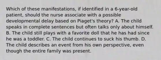 Which of these manifestations, if identified in a 6-year-old patient, should the nurse associate with a possible developmental delay based on Piaget's theory? A. The child speaks in complete sentences but often talks only about himself. B. The child still plays with a favorite doll that he has had since he was a toddler. C. The child continues to suck his thumb. D. The child describes an event from his own perspective, even though the entire family was present.