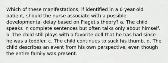 Which of these manifestations, if identified in a 6-year-old patient, should the nurse associate with a possible developmental delay based on Piaget's theory? a. The child speaks in complete sentences but often talks only about himself. b. The child still plays with a favorite doll that he has had since he was a toddler. c. The child continues to suck his thumb. d. The child describes an event from his own perspective, even though the entire family was present.