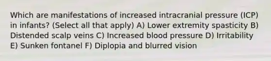 Which are manifestations of increased intracranial pressure (ICP) in infants? (Select all that apply) A) Lower extremity spasticity B) Distended scalp veins C) Increased blood pressure D) Irritability E) Sunken fontanel F) Diplopia and blurred vision