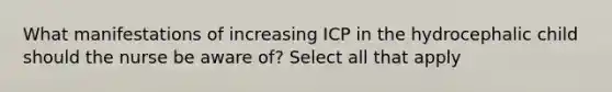 What manifestations of increasing ICP in the hydrocephalic child should the nurse be aware of? Select all that apply