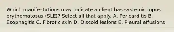 Which manifestations may indicate a client has systemic lupus erythematosus (SLE)? Select all that apply. A. Pericarditis B. Esophagitis C. Fibrotic skin D. Discoid lesions E. Pleural effusions