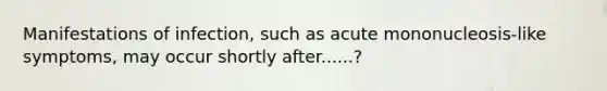 Manifestations of infection, such as acute mononucleosis-like symptoms, may occur shortly after......?