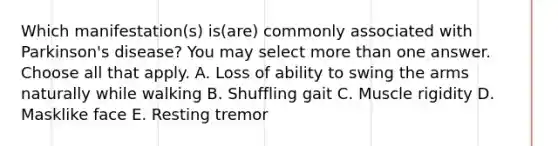 Which manifestation(s) is(are) commonly associated with Parkinson's disease? You may select more than one answer. Choose all that apply. A. Loss of ability to swing the arms naturally while walking B. Shuffling gait C. Muscle rigidity D. Masklike face E. Resting tremor